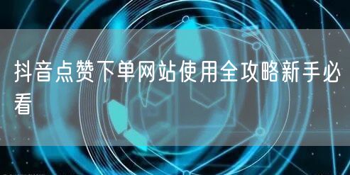 抖音点赞下单网站使用全攻略新手必看