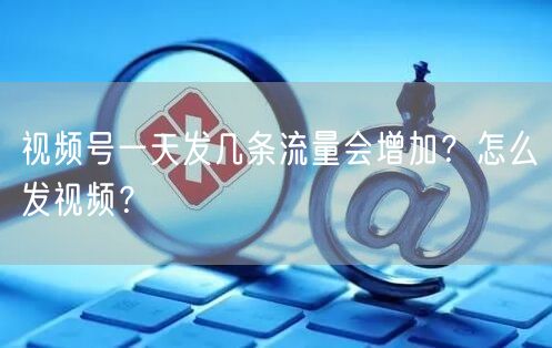 视频号一天发几条流量会增加?怎么发视频?