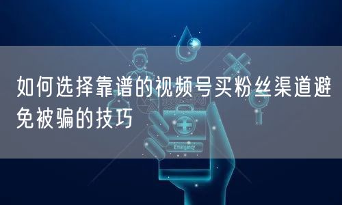 如何选择靠谱的视频号买粉丝渠道避免被骗的技巧