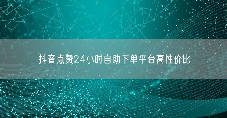 抖音点赞24小时自助下单平台高性价比