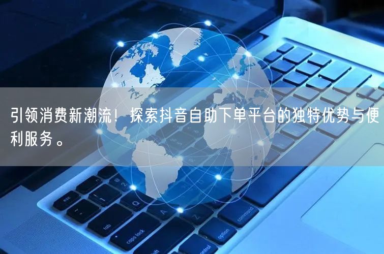 引领消费新潮流！探索抖音自助下单平台的独特优势与便利服务。