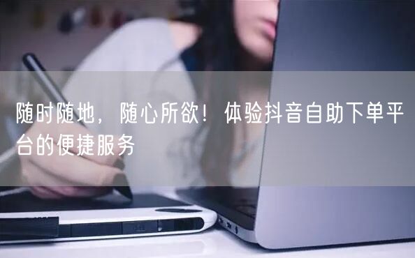 随时随地，随心所欲！体验抖音自助下单平台的便捷服务