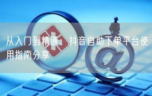 从入门到精通：抖音自助下单平台使用指南分享