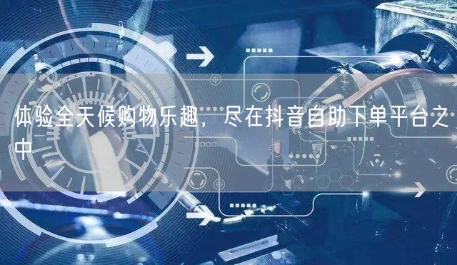 体验全天候购物乐趣，尽在抖音自助下单平台之中