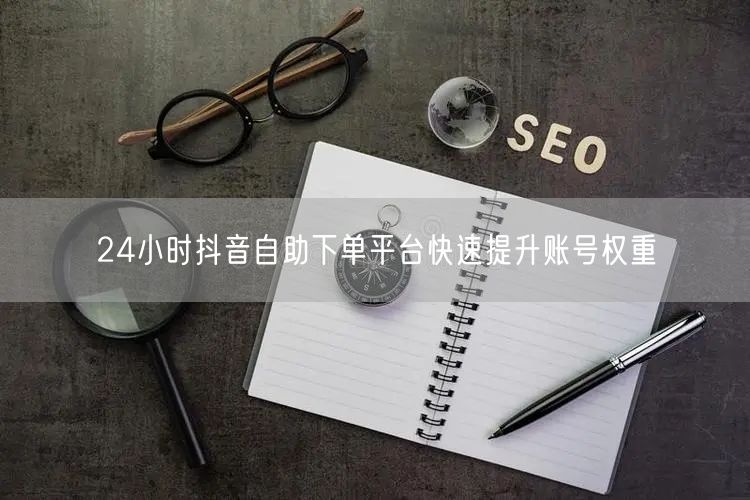24小时抖音自助下单平台快速提升账号权重