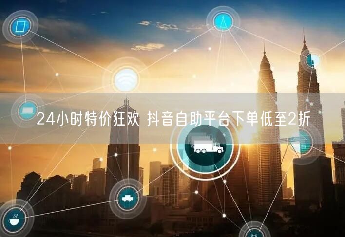 24小时特价狂欢 抖音自助平台下单低至2折