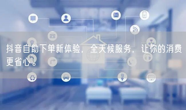 抖音自助下单新体验，全天候服务，让你的消费更省心。
