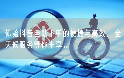 体验抖音自助下单的便捷与高效，全天候服务等你来享。