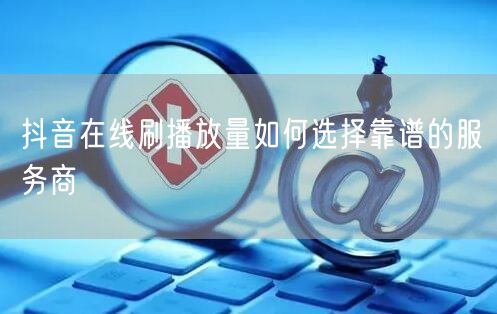抖音在线刷播放量如何选择靠谱的服务商