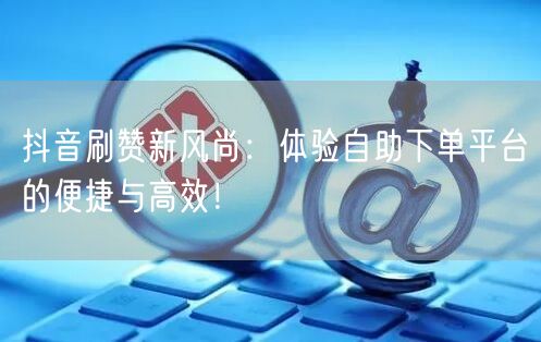 抖音刷赞新风尚：体验自助下单平台的便捷与高效！
