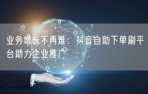 业务增长不再难：抖音自助下单刷平台助力企业推广