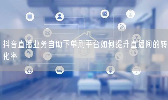抖音直播业务自助下单刷平台如何提升直播间的转化率