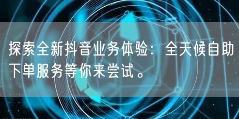 探索全新抖音业务体验：全天候自助下单服务等你来尝试。