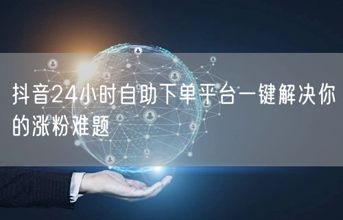 抖音24小时自助下单平台一键解决你的涨粉难题