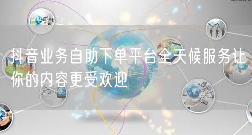 抖音业务自助下单平台全天候服务让你的内容更受欢迎