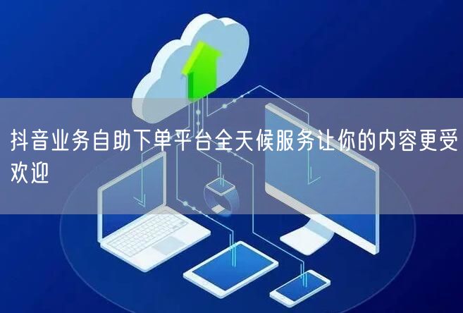 抖音业务自助下单平台全天候服务让你的内容更受欢迎