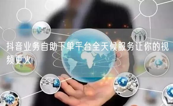 抖音业务自助下单平台全天候服务让你的视频更火
