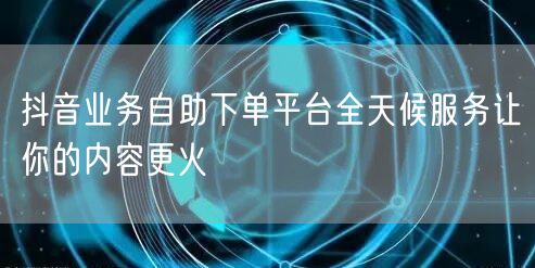 抖音业务自助下单平台全天候服务让你的内容更火