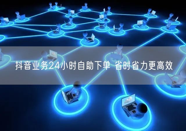 抖音业务24小时自助下单 省时省力更高效