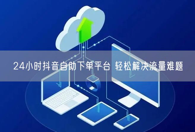 24小时抖音自助下单平台 轻松解决流量难题