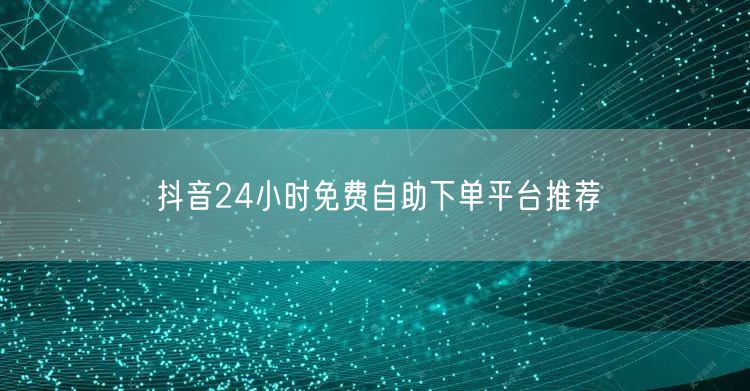 抖音24小时免费自助下单平台推荐