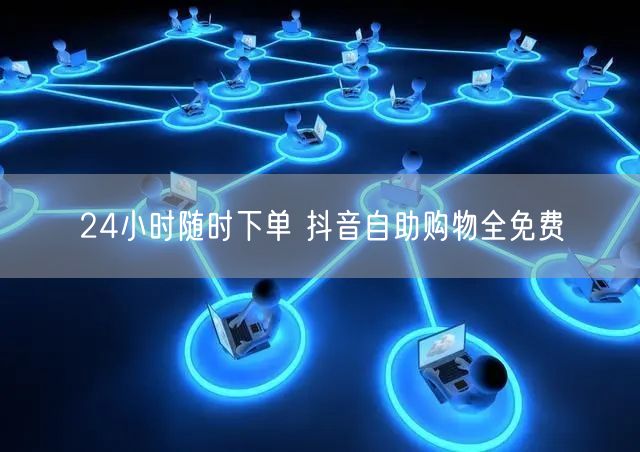 24小时随时下单 抖音自助购物全免费