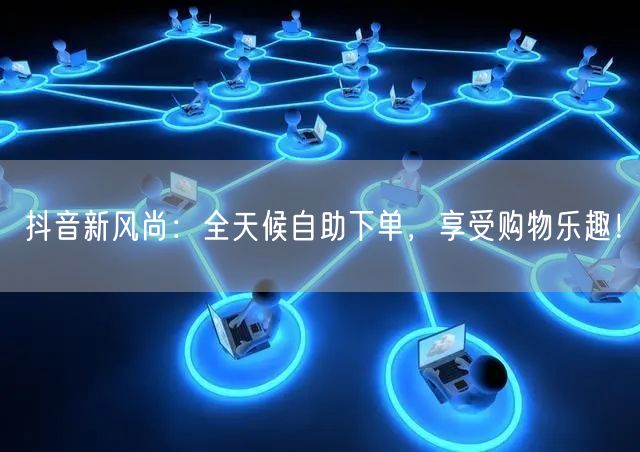 抖音新风尚：全天候自助下单，享受购物乐趣！