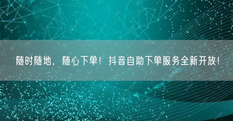 随时随地，随心下单！抖音自助下单服务全新开放！