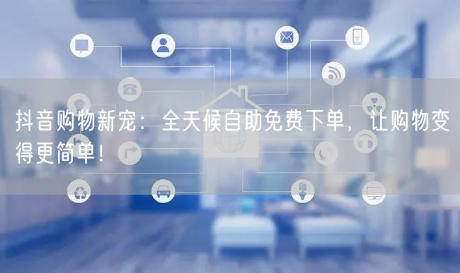 抖音购物新宠：全天候自助免费下单，让购物变得更简单！