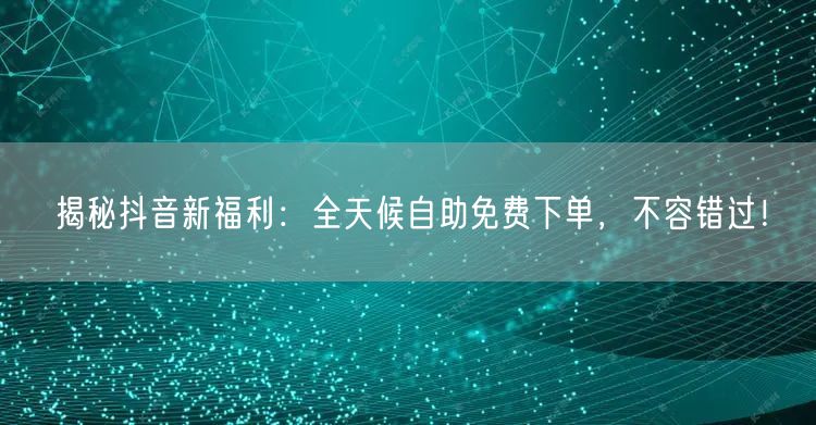 揭秘抖音新福利：全天候自助免费下单，不容错过！