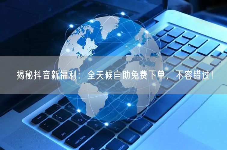 揭秘抖音新福利：全天候自助免费下单，不容错过！