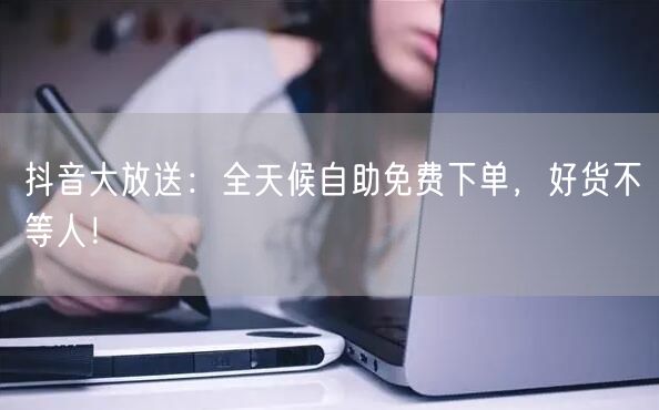 抖音大放送：全天候自助免费下单，好货不等人！