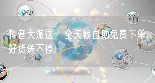 抖音大派送：全天候自助免费下单，好货送不停！