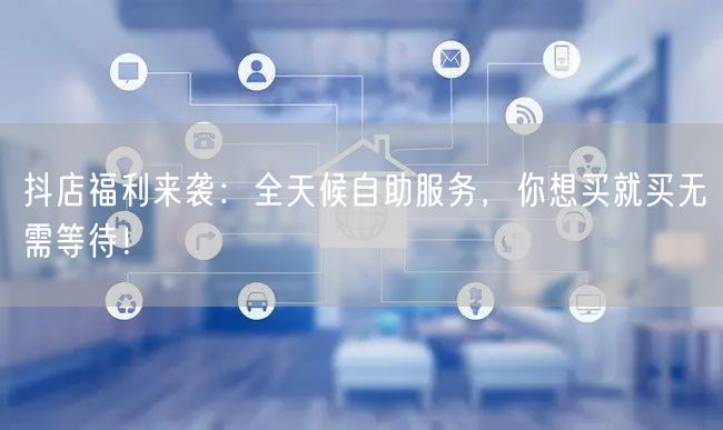 抖店福利来袭：全天候自助服务，你想买就买无需等待！