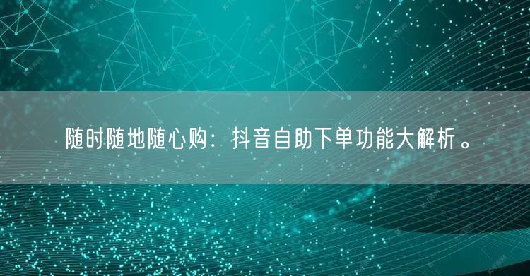 随时随地随心购：抖音自助下单功能大解析。