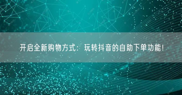开启全新购物方式:玩转抖音的自助下单功能!