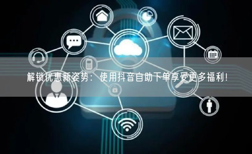解锁优惠新姿势:使用抖音自助下单享受更多福利!