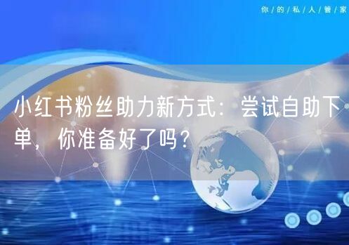 小红书粉丝助力新方式：尝试自助下单，你准备好了吗？