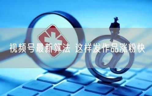 视频号最新算法 这样发作品涨粉快