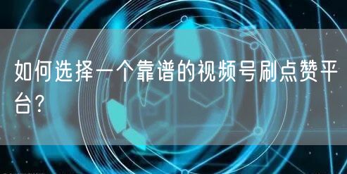 如何选择一个靠谱的视频号刷点赞平台？